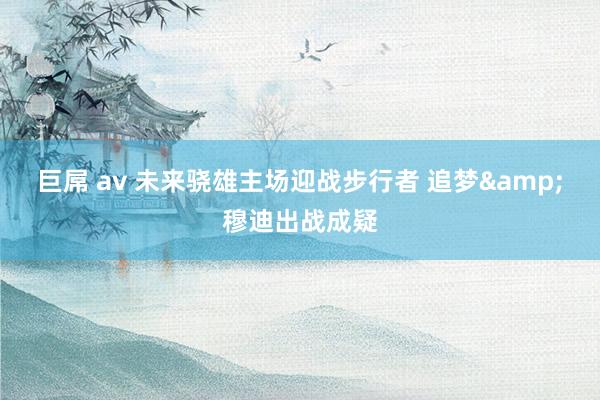 巨屌 av 未来骁雄主场迎战步行者 追梦&穆迪出战成疑