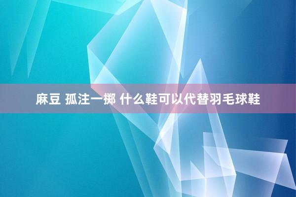 麻豆 孤注一掷 什么鞋可以代替羽毛球鞋