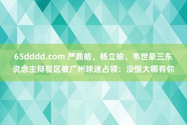 65dddd.com 严鼎皓、杨立瑜、韦世豪三东说念主辩驳区被广州球迷占领：没恒大哪有你