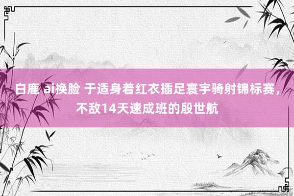 白鹿 ai换脸 于适身着红衣插足寰宇骑射锦标赛，不敌14天速成班的殷世航