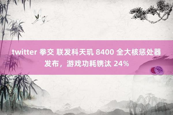 twitter 拳交 联发科天玑 8400 全大核惩处器发布，游戏功耗镌汰 24%