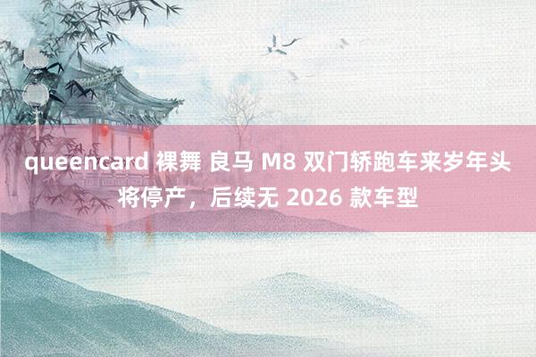 queencard 裸舞 良马 M8 双门轿跑车来岁年头将停产，后续无 2026 款车型