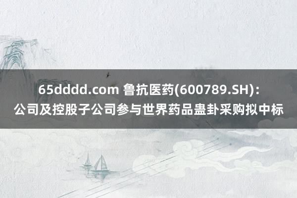 65dddd.com 鲁抗医药(600789.SH)：公司及控股子公司参与世界药品蛊卦采购拟中标