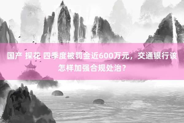 国产 探花 四季度被罚金近600万元，交通银行该怎样加强合规处治？