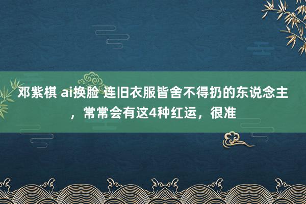 邓紫棋 ai换脸 连旧衣服皆舍不得扔的东说念主，常常会有这4种红运，很准