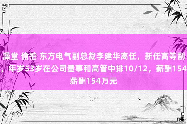 澡堂 偷拍 东方电气副总裁李建华离任，新任高等副总裁，年岁53岁在公司董事和高管中排10/12，薪酬154万元