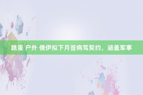 跳蛋 户外 俄伊拟下月签病笃契约，涵盖军事