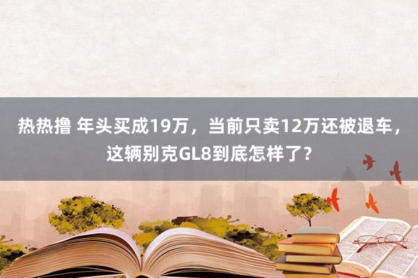 热热撸 年头买成19万，当前只卖12万还被退车，这辆别克GL8到底怎样了？