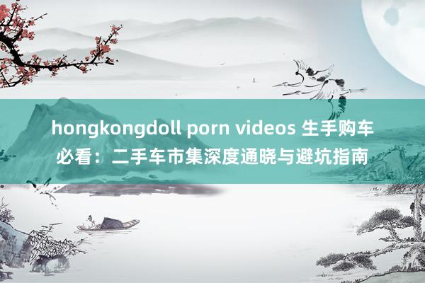 hongkongdoll porn videos 生手购车必看：二手车市集深度通晓与避坑指南