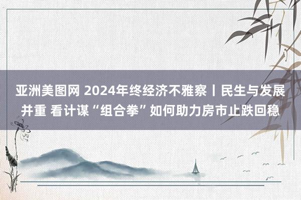 亚洲美图网 2024年终经济不雅察丨民生与发展并重 看计谋“组合拳”如何助力房市止跌回稳