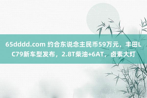 65dddd.com 约合东说念主民币59万元，丰田LC79新车型发布，2.8T柴油+6AT，卤素大灯