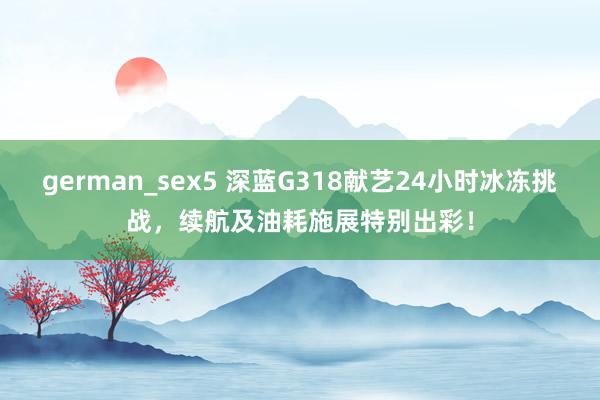 german_sex5 深蓝G318献艺24小时冰冻挑战，续航及油耗施展特别出彩！