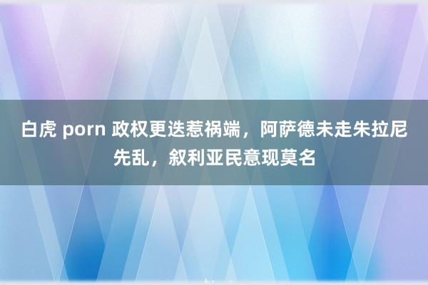 白虎 porn 政权更迭惹祸端，阿萨德未走朱拉尼先乱，叙利亚民意现莫名