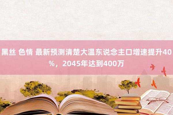 黑丝 色情 最新预测清楚大温东说念主口增速提升40%，2045年达到400万