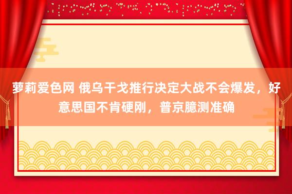 萝莉爱色网 俄乌干戈推行决定大战不会爆发，好意思国不肯硬刚，普京臆测准确