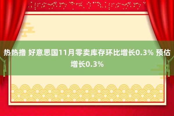 热热撸 好意思国11月零卖库存环比增长0.3% 预估增长0.3%