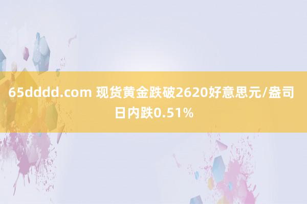 65dddd.com 现货黄金跌破2620好意思元/盎司 日内跌0.51%