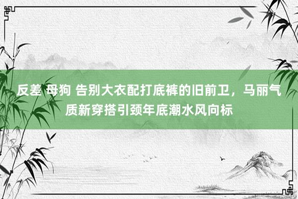 反差 母狗 告别大衣配打底裤的旧前卫，马丽气质新穿搭引颈年底潮水风向标