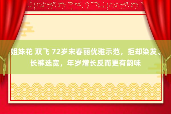 姐妹花 双飞 72岁宋春丽优雅示范，拒却染发、长裤选宽，年岁增长反而更有韵味