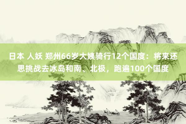 日本 人妖 郑州66岁大姨骑行12个国度：将来还思挑战去冰岛和南、北极，跑遍100个国度