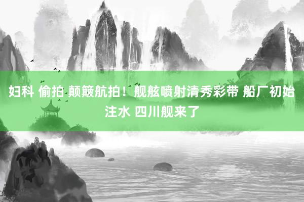 妇科 偷拍 颠簸航拍！舰舷喷射清秀彩带 船厂初始注水 四川舰来了