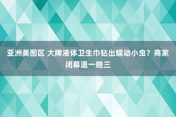 亚洲美图区 大牌液体卫生巾钻出蠕动小虫？商家闭幕退一赔三