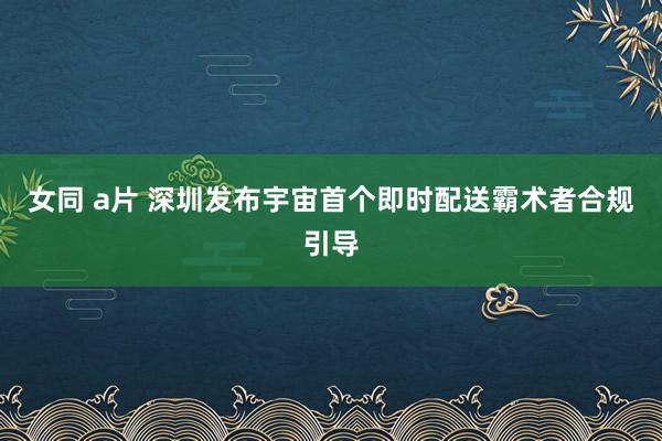 女同 a片 深圳发布宇宙首个即时配送霸术者合规引导