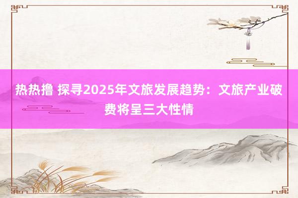 热热撸 探寻2025年文旅发展趋势：文旅产业破费将呈三大性情