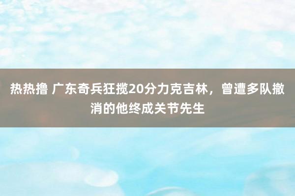 热热撸 广东奇兵狂揽20分力克吉林，曾遭多队撤消的他终成关节先生