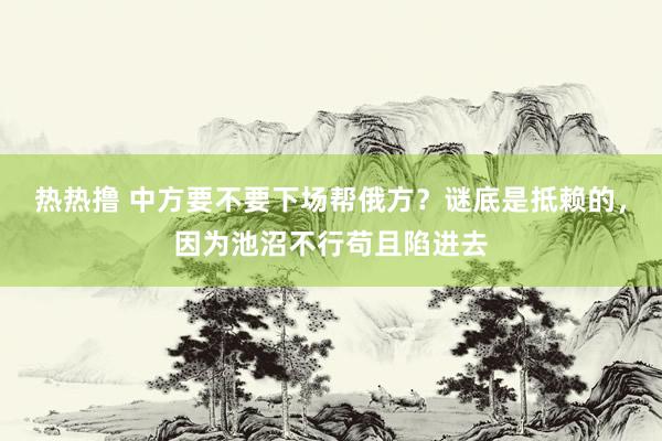 热热撸 中方要不要下场帮俄方？谜底是抵赖的，因为池沼不行苟且陷进去