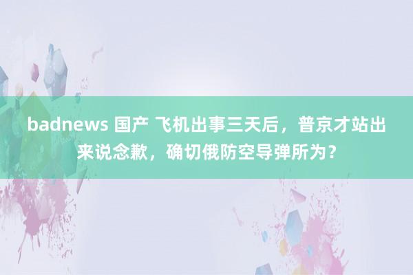 badnews 国产 飞机出事三天后，普京才站出来说念歉，确切俄防空导弹所为？