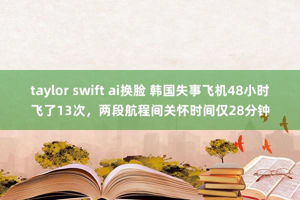 taylor swift ai换脸 韩国失事飞机48小时飞了13次，两段航程间关怀时间仅28分钟