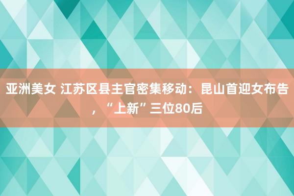 亚洲美女 江苏区县主官密集移动：昆山首迎女布告，“上新”三位80后