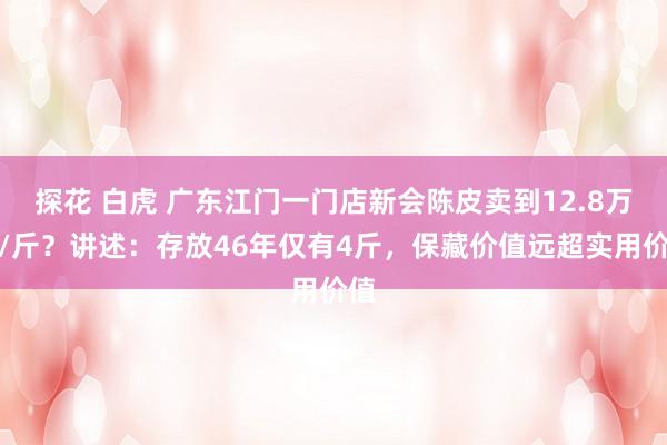 探花 白虎 广东江门一门店新会陈皮卖到12.8万元/斤？讲述：存放46年仅有4斤，保藏价值远超实用价值