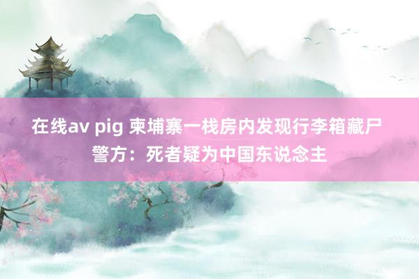 在线av pig 柬埔寨一栈房内发现行李箱藏尸 警方：死者疑为中国东说念主