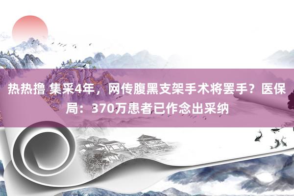 热热撸 集采4年，网传腹黑支架手术将罢手？医保局：370万患者已作念出采纳