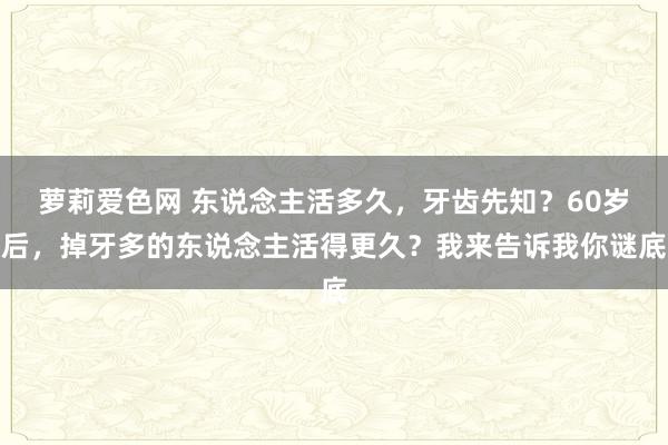 萝莉爱色网 东说念主活多久，牙齿先知？60岁后，掉牙多的东说念主活得更久？我来告诉我你谜底