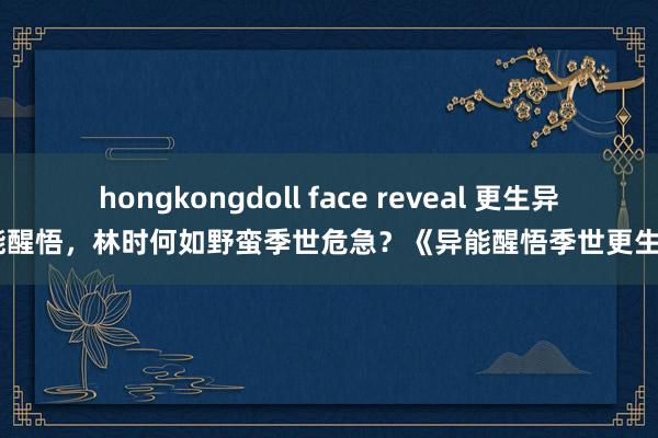 hongkongdoll face reveal 更生异能醒悟，林时何如野蛮季世危急？《异能醒悟季世更生》