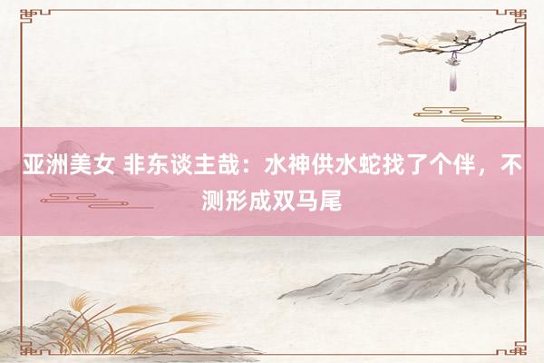 亚洲美女 非东谈主哉：水神供水蛇找了个伴，不测形成双马尾