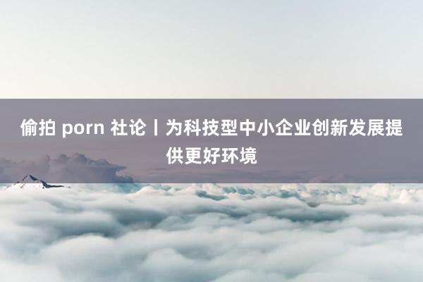 偷拍 porn 社论丨为科技型中小企业创新发展提供更好环境