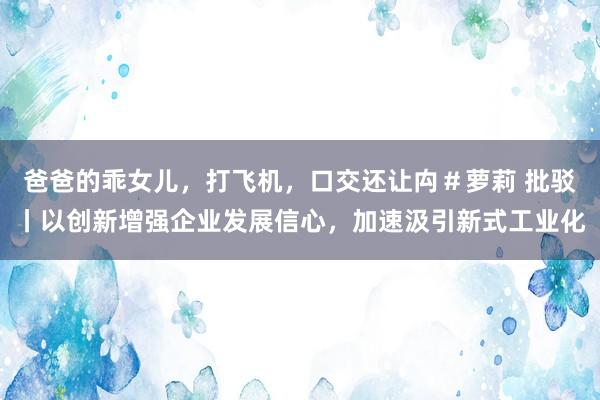 爸爸的乖女儿，打飞机，口交还让禸＃萝莉 批驳丨以创新增强企业发展信心，加速汲引新式工业化