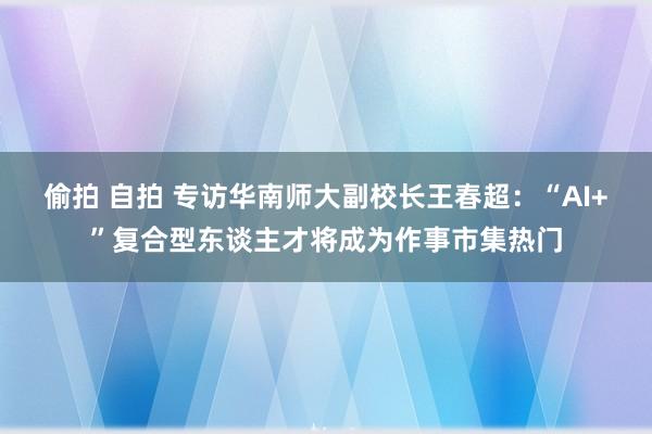 偷拍 自拍 专访华南师大副校长王春超：“AI+”复合型东谈主才将成为作事市集热门