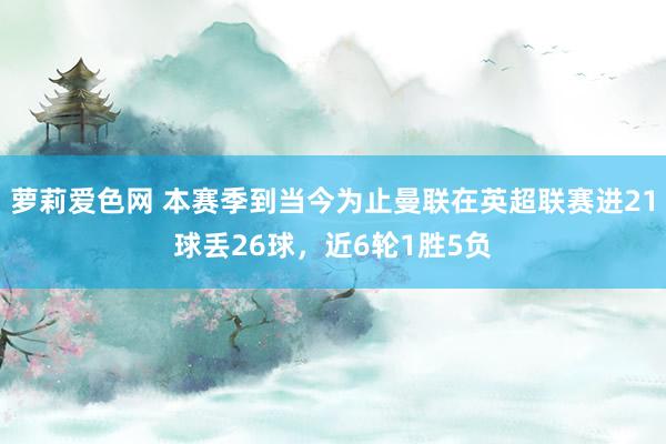 萝莉爱色网 本赛季到当今为止曼联在英超联赛进21球丢26球，近6轮1胜5负