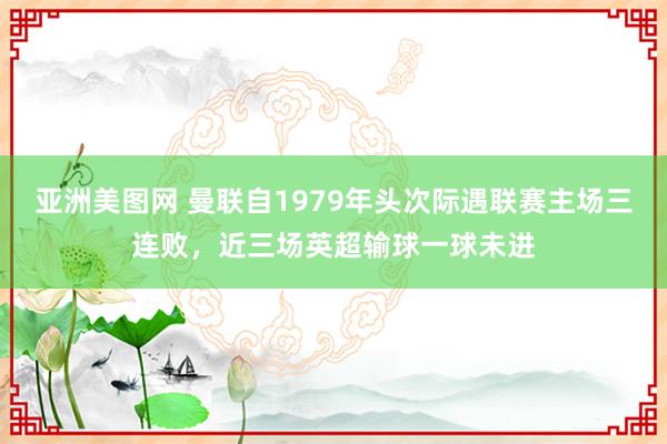 亚洲美图网 曼联自1979年头次际遇联赛主场三连败，近三场英超输球一球未进