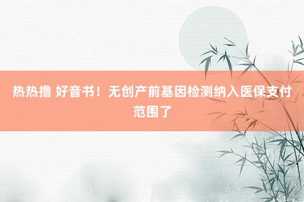 热热撸 好音书！无创产前基因检测纳入医保支付范围了