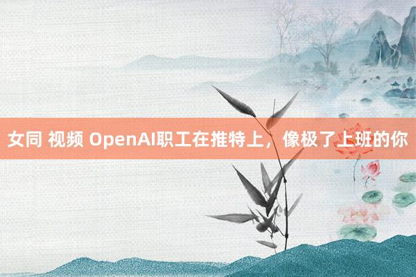 女同 视频 OpenAI职工在推特上，像极了上班的你