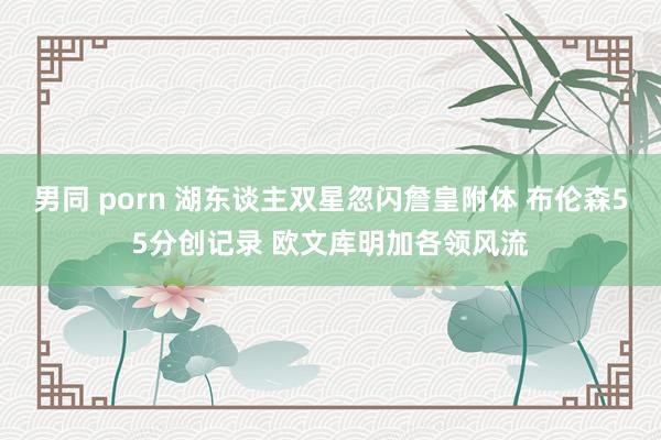 男同 porn 湖东谈主双星忽闪詹皇附体 布伦森55分创记录 欧文库明加各领风流