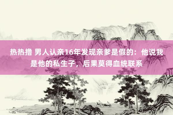 热热撸 男人认亲16年发现亲爹是假的：他说我是他的私生子，后果莫得血统联系