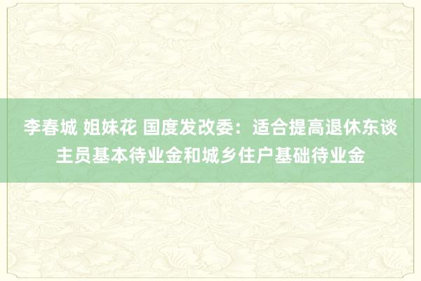 李春城 姐妹花 国度发改委：适合提高退休东谈主员基本待业金和城乡住户基础待业金