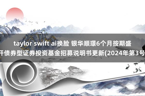 taylor swift ai换脸 银华顺璟6个月按期盛开债券型证券投资基金招募说明书更新(2024年第3号)